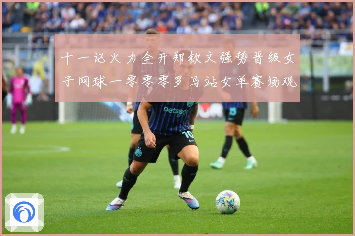 十一记火力全开郑钦文强势晋级女子网球一零零零罗马站女单赛场观察：最新赛事动态与深度分析
