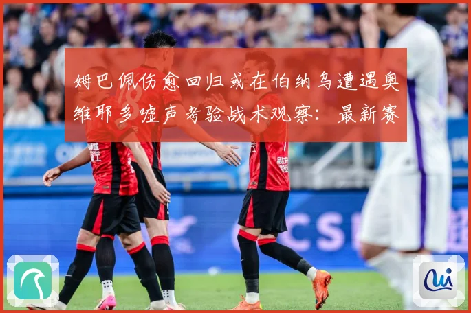 姆巴佩伤愈回归或在伯纳乌遭遇奥维耶多嘘声考验战术观察：最新赛事动态与深度分析