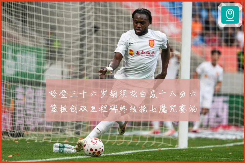 哈登三十六岁胡须花白轰十八分六篮板创双里程碑终结抢七魔咒赛场复盘：最新赛事动态与深度分析