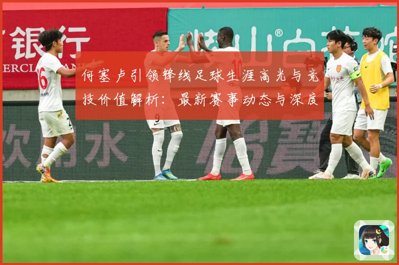 何塞卢引领锋线足球生涯高光与竞技价值解析：最新赛事动态与深度分析