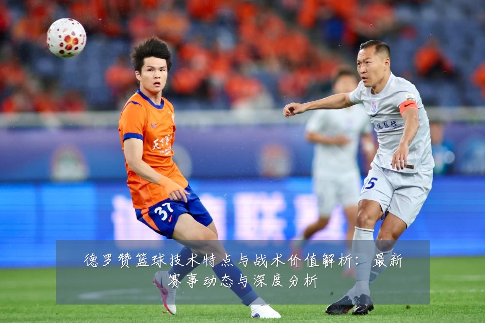 德罗赞篮球技术特点与战术价值解析:最新赛事动态与深度分析