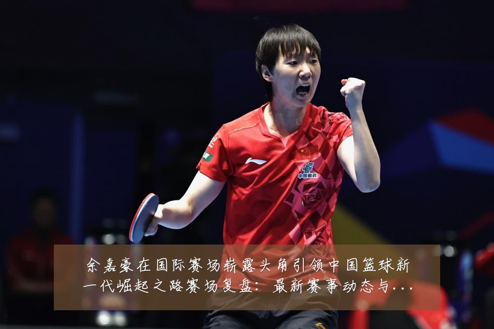 余嘉豪在国际赛场崭露头角引领中国篮球新一代崛起之路赛场复盘:最新赛事动态与深度分析