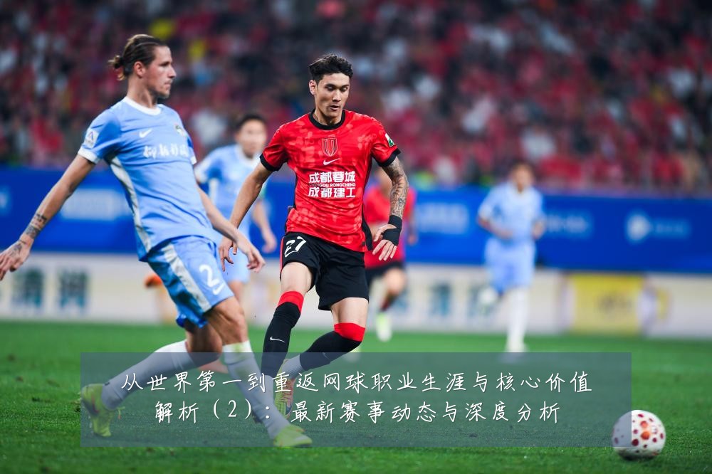 从世界第一到重返网球职业生涯与核心价值解析（2）：最新赛事动态与深度分析