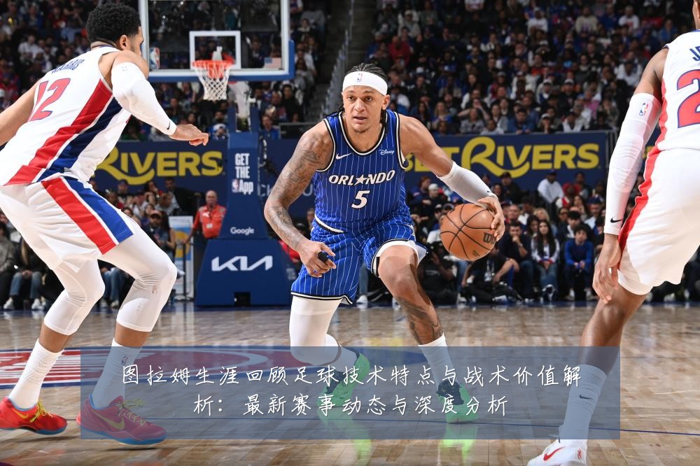 图拉姆生涯回顾足球技术特点与战术价值解析:最新赛事动态与深度分析