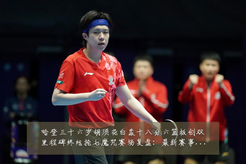 哈登三十六岁胡须花白轰十八分六篮板创双里程碑终结抢七魔咒赛场复盘:最新赛事动态与深度分析